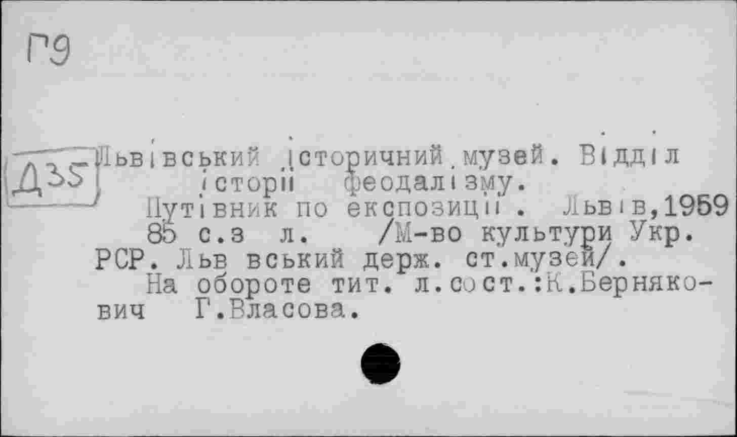 ﻿-тг -Щьві вський історичний.музей. Відділ
і .історії феодалізму.
Путівник по експозиції . Львів,1959
85 с.з л. /М-во культури Укр.
PCP. Льв вський держ. ст.музей/.
На обороте тит. л.сост.їК.Берняко-вич Г.Власова.